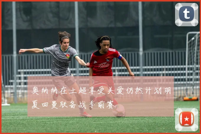 奥纳纳在土超享受关爱仍然计划明夏回曼联备战季前赛