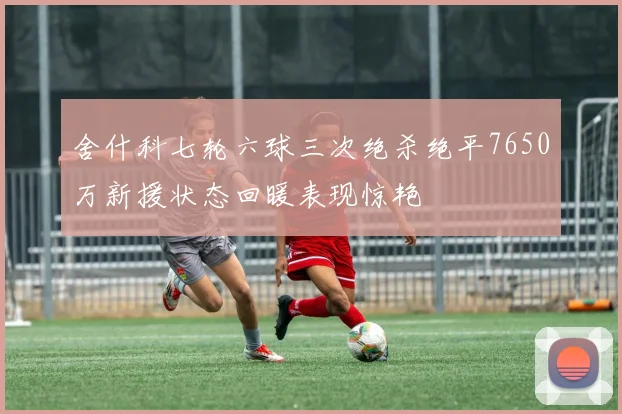 舍什科七轮六球三次绝杀绝平7650万新援状态回暖表现惊艳