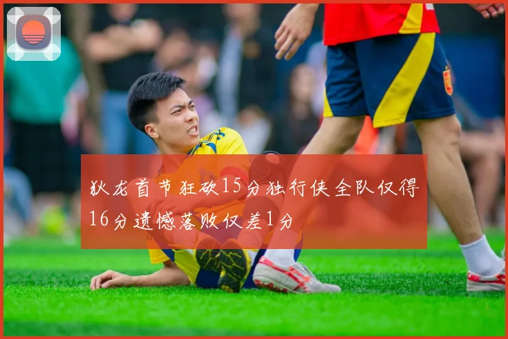 狄龙首节狂砍15分独行侠全队仅得16分遗憾落败仅差1分