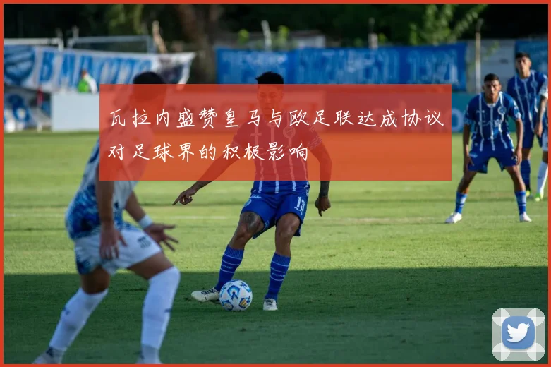 瓦拉内盛赞皇马与欧足联达成协议对足球界的积极影响