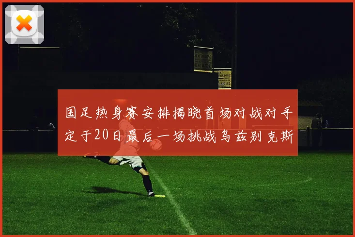 国足热身赛安排揭晓首场对战对手定于20日最后一场挑战乌兹别克斯坦