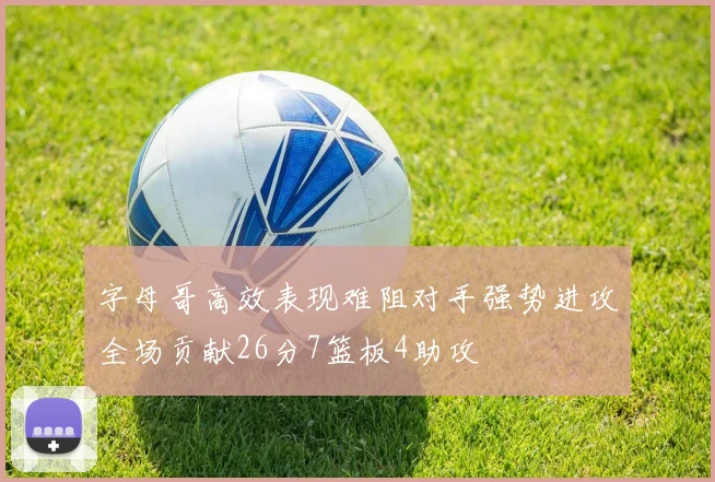 字母哥高效表现难阻对手强势进攻全场贡献26分7篮板4助攻