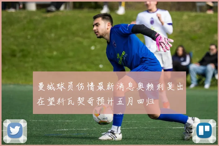 曼城球员伤情最新消息奥赖利复出在望科瓦契奇预计五月回归