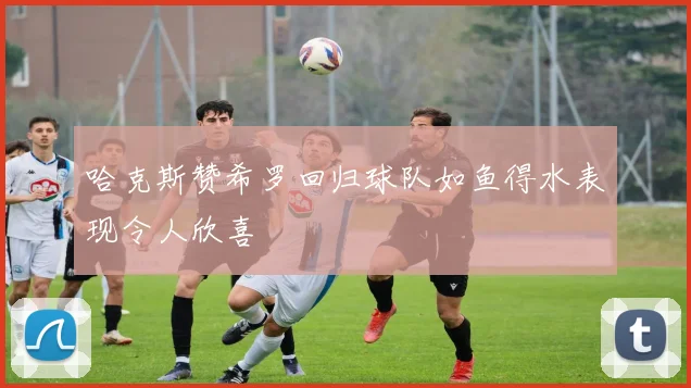 哈克斯赞希罗回归球队如鱼得水表现令人欣喜