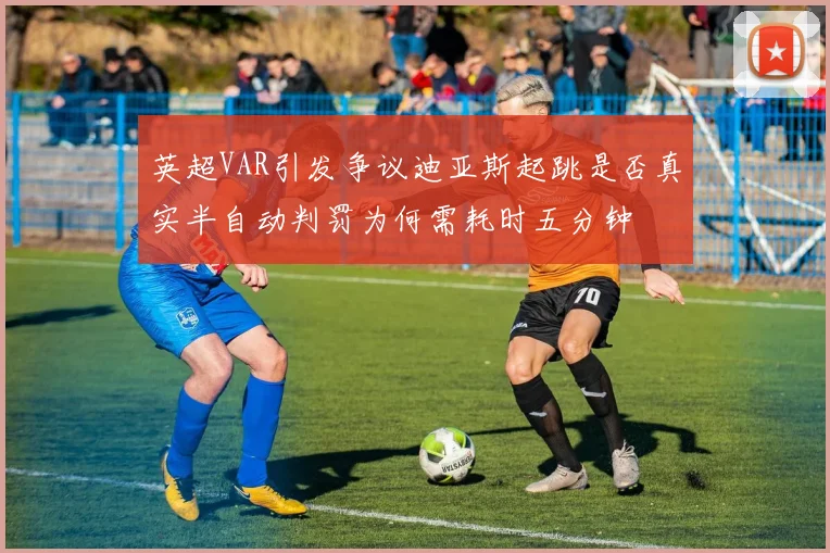 英超VAR引发争议迪亚斯起跳是否真实半自动判罚为何需耗时五分钟
