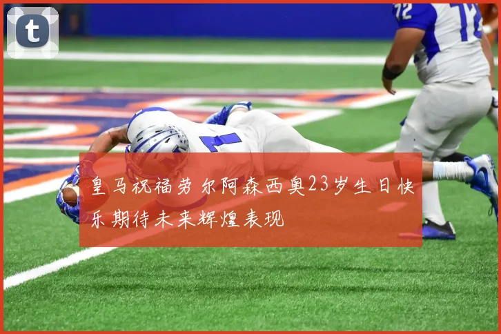 皇马祝福劳尔阿森西奥23岁生日快乐期待未来辉煌表现